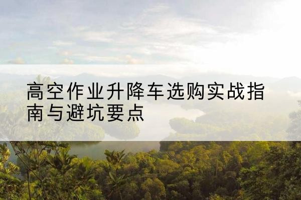 东兴升降车怎么选-高空作业升降车选购实战指南与避坑要点