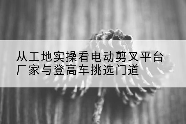 东兴电动剪叉升降平台厂家-从工地实操看电动剪叉平台厂家与登高车挑选门道