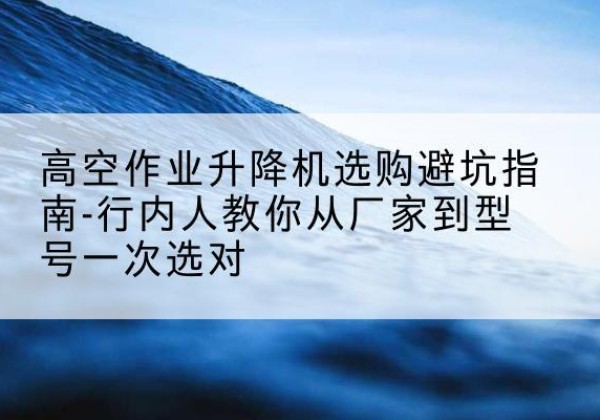 东兴升降平台厂家-高空作业升降机选购避坑指南-行内人教你从厂家到型号一次选对