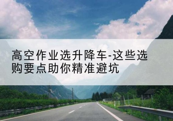 东兴升降车厂家-高空作业选升降车-这些选购要点助你*避坑